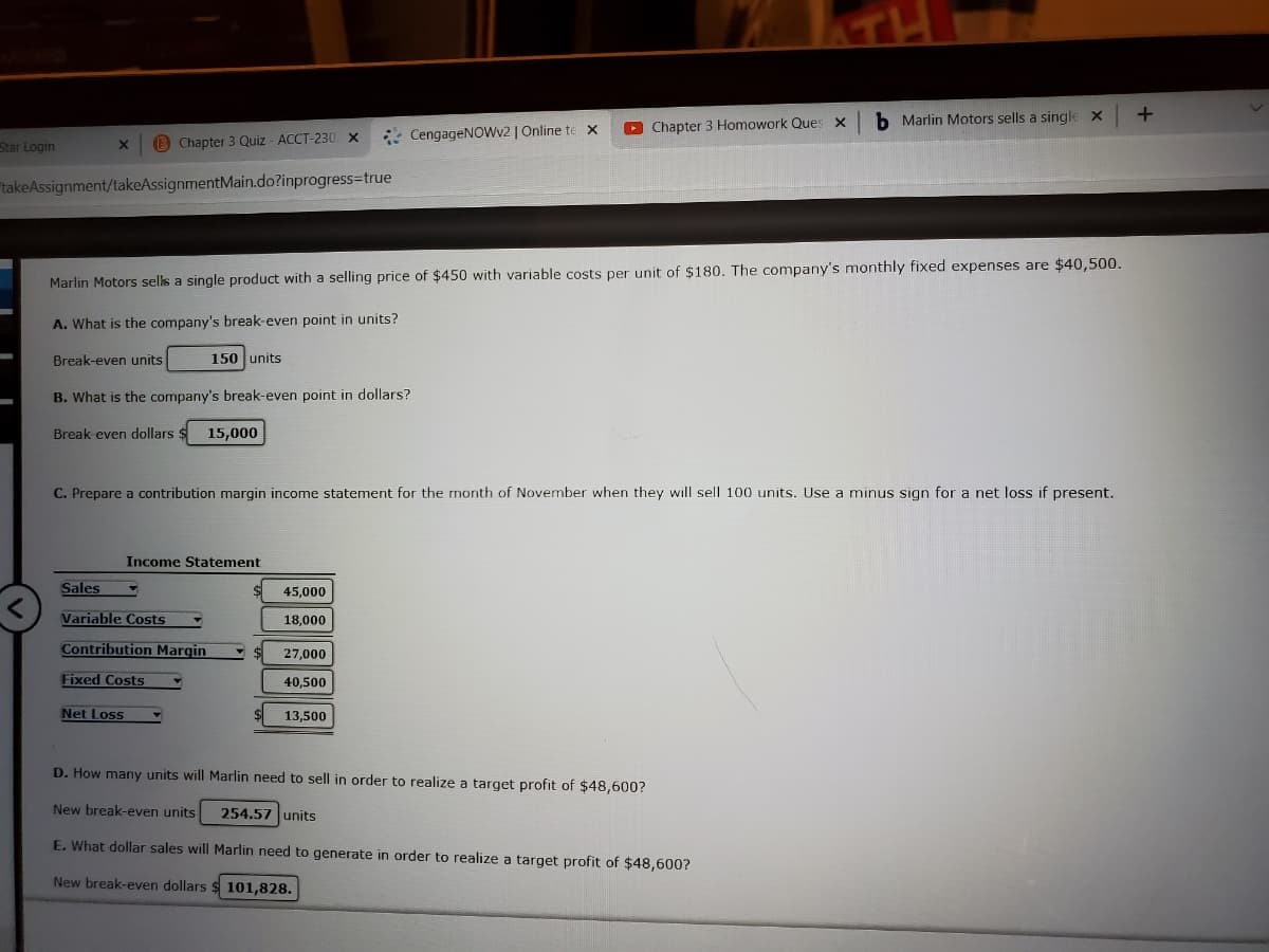 b Marlin Motors sells a single X
* CengageNOWv2 | Online te x
O Chapter 3 Homowork Ques
Star Login
B Chapter 3 Quiz - ACCT-230 X
takeAssignment/takeAssignmentMain.do?inprogress-true
Marlin Motors selks a single product with a selling price of $450 with variable costs per unit of $180. The company's monthly fixed expenses are $40,500.
A. What is the company's break-even point in units?
Break-even units
150 units
B. What is the company's break-even point in dollars?
Break-even dollars $
15,000
C. Prepare a contribution margin income statement for the month of November when they will sell 100 units. Use a minus sign for a net loss if present.
Income Statement
Sales
45,000
Variable Costs
18,000
Contribution Margin
27,000
Fixed Costs
40,500
Net Loss
13,500
D. How many units will Marlin need to sell in order to realize a target profit of $48,600?
New break-even units
254.57 units
E. What dollar sales will Marlin need to generate in order to realize a target profit of $48,600?
New break-even dollars $ 101,828.
