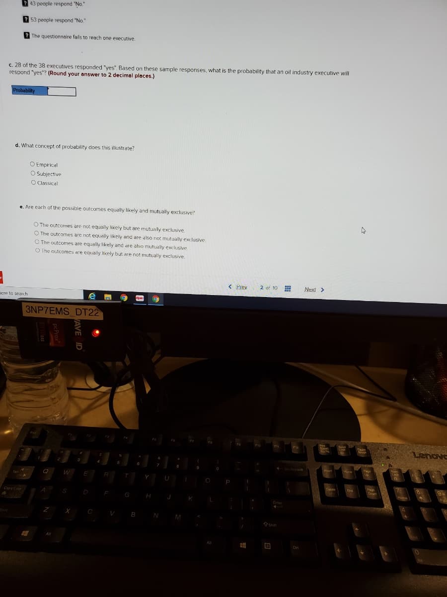 2 43 people respond "No."
53 people respond "No."
2 The questionnaire fails to reach one executive.
c. 28 of the 38 executives responded "ves". Based on these sample responses, what is the probability that an oil industry executive will
respond "yes"? (Round your enswer to 2 decimal places.)
Probability
d. What concept of probability does this illustrate?
O Empirical
O Subjective
O Classical
e. Are each of the possible outcomes equally likely and mutually exclusive?
O The outcomes are not equally likely but are mutually exclusive.
O The outcomes are not equally likely and are also not mutually exclusive.
O The outcomes are equally likely and are also mutually exclusive.
O The outcomes are equally ikely but are not mutually exclusive.
< Prev
2 of 10
Next >
nere to search
3NP7EMS DT22
Lenove
Y
F
G
