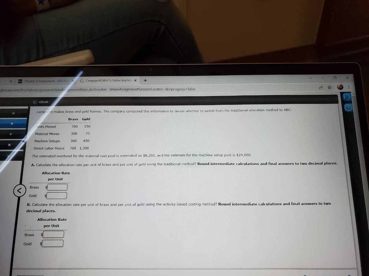 Chapter 6 Assignment - ACCT-2X
* CengageNOWv2 | Online teachir x
+
genow.com/ilrmn/takeAssignment/takeAs gnmentMain.do?invoker=&takeAssignmentSessionLocator=&inprogress=false
еВook
Lample re makes brass and gold frames. The company computed this information to decide whether to switch from the traditional allocation method to ABC:
Brass Gpld
units Planed
700
150
Material Moves
300
75
Machine Setups
300
450
Direct Labor Hours
700 1,300
The estimated overhead for the material cost pool is estimated as $8,250, and the estimate for the machine setup pool is $24,000.
A. Calculate the allocation rate per unit of brass and per unit of gold using the traditional method? Round intermediate calculations and final answers to two decimal places.
Allocation Rate
per Unit
Brass
Gold
B. Calculate the allocation rate per unit of brass and per unit of gold using the activity-based costing method? Round intermediate calculations and final answers to two
decimal places.
Allocation Rate
per Unit
Brass
Gold
