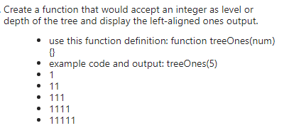 Create a function that would accept an integer as level or
depth of the tree and display the left-aligned ones output.
• use this function definition: function treeOnes(num)
• example code and output: treeOnes(5)
• 1
• 11
• 111
• 1111
• 11111
