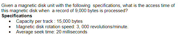 Given a magnetic disk unit with the following specifications, what is the access time of
this magnetic disk when a record of 9,000 bytes is processed?
Specifications
Capacity per track : 15,000 bytes
Magnetic disk rotation speed: 3, 000 revolutions/minute.
Average seek time: 20 milliseconds
