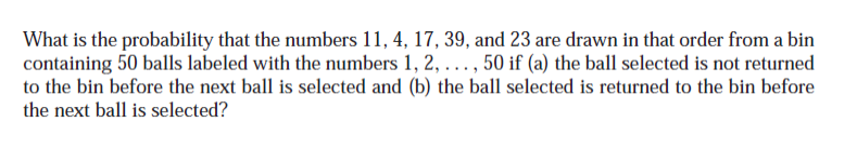 What is the probability that the numbers 11, 4, 17, 39, and 23 are drawn in that order from a bin
containing 50 balls labeled with the numbers 1, 2, ..., 50 if (a) the ball selected is not returned
to the bin before the next ball is selected and (b) the ball selected is returned to the bin before
the next ball is selected?
