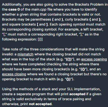 Additionally, you are also going to solve the Brackets Problem in
the case O of the main.cpp file where you have to identify
whether a given string that contains brackets is valid or not.
Brackets may be parentheses ( and ), curly brackets { and },
and square brackets [ and ]. Each opening symbol must match
its corresponding closing symbol. For example, a left bracket,
"L" must match a corresponding right bracket, ")," as in the
following expression: [0]
Take note of the three considerations that will make the string
invalid: a mismatch where the closing bracket did not match
what was in the top of the stack (e.g. "(1)"), an excess opening
where we have completed checking the string where there
should have been more closing bracket/s (e.g. "(0"), and an
excess closing where we found a closing bracket but there's no
opening bracket to match it with (e.g. "0)").
Using the methods of a stack and your SLL implementation,
create a separate program that will print accepted if a given
string is valid exclusively in terms of brace pairing and
otherwise, print not accepted.
