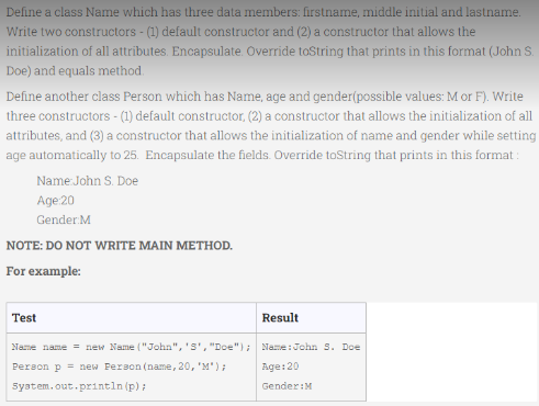 Define a class Name which has three data members: firstname, middle initial and lastname.
Write two constructors - (1) default constructor and (2) a constructor that allows the
initialization of all attributes. Encapsulate. Override toString that prints in this format (John S.
Doe) and equals method.
Define another class Person which has Name, age and gender(possible values: M or F). Write
three constructors - (1) default constructor, (2) a constructor that allows the initialization of all
attributes, and (3) a constructor that allows the initialization of name and gender while setting
age automatically to 25. Encapsulate the fields. Override toString that prints in this format:
Name John S. Doe
Age:20
Gender M
NOTE: DO NOT WRITE MAIN METHOD.
For example:
Test
Result
Name name = new Name ("John", 'S', "Doe"); Name: John S. Doe
Person p = new Person (name, 20, 'M');
Age:20
Syatem.out.println (p);
Gender:M
