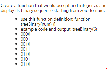 Create a function that would accept and integer as and
display its binary sequence starting from zero to num.
use this function definition: function
treebinary(num) {}
example code and output: treeBinary(6)
• 0000
• 0001
• 0010
• 0011
• 0110
• 0101
• 0110
