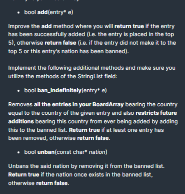 • bool add(entry* e)
Improve the add method where you will return true if the entry
has been successfully added (i.e. the entry is placed in the top
5), otherwise return false (i.e. if the entry did not make it to the
top 5 or this entry's nation has been banned).
Implement the following additional methods and make sure you
utilize the methods of the StringList field:
• bool ban_indefinitely(entry* e)
Removes all the entries in your BoardArray bearing the country
equal to the country of the given entry and also restricts future
additions bearing this country from ever being added by adding
this to the banned list. Return true if at least one entry has
been removed, otherwise return false.
• bool unban(const char* nation)
Unbans the said nation by removing it from the banned list.
Return true if the nation once exists in the banned list,
otherwise return false.
