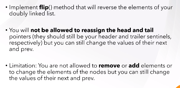 • Implement flip() method that will reverse the elements of your
doubly linked list.
• You will not be allowed to reassign the head and tail
pointers (they should still be your header and trailer sentinels,
respectively) but you can still change the values of their next
and prev.
• Limitation: You are not allowed to remove or add elements or
to change the elements of the nodes but you can still change
the values of their next and prev.
