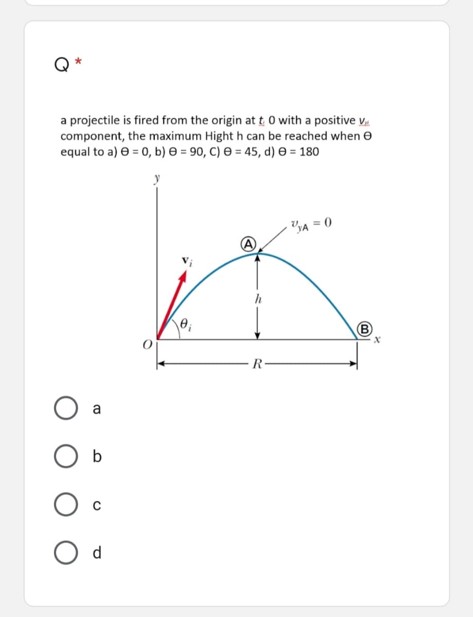 a projectile is fired from the origin at t 0 with a positive v
component, the maximum Hight h can be reached when e
equal to a) e = 0, b) e = 90, C) = 45, d) e = 180
y
YA = 0
B
R
a
d
