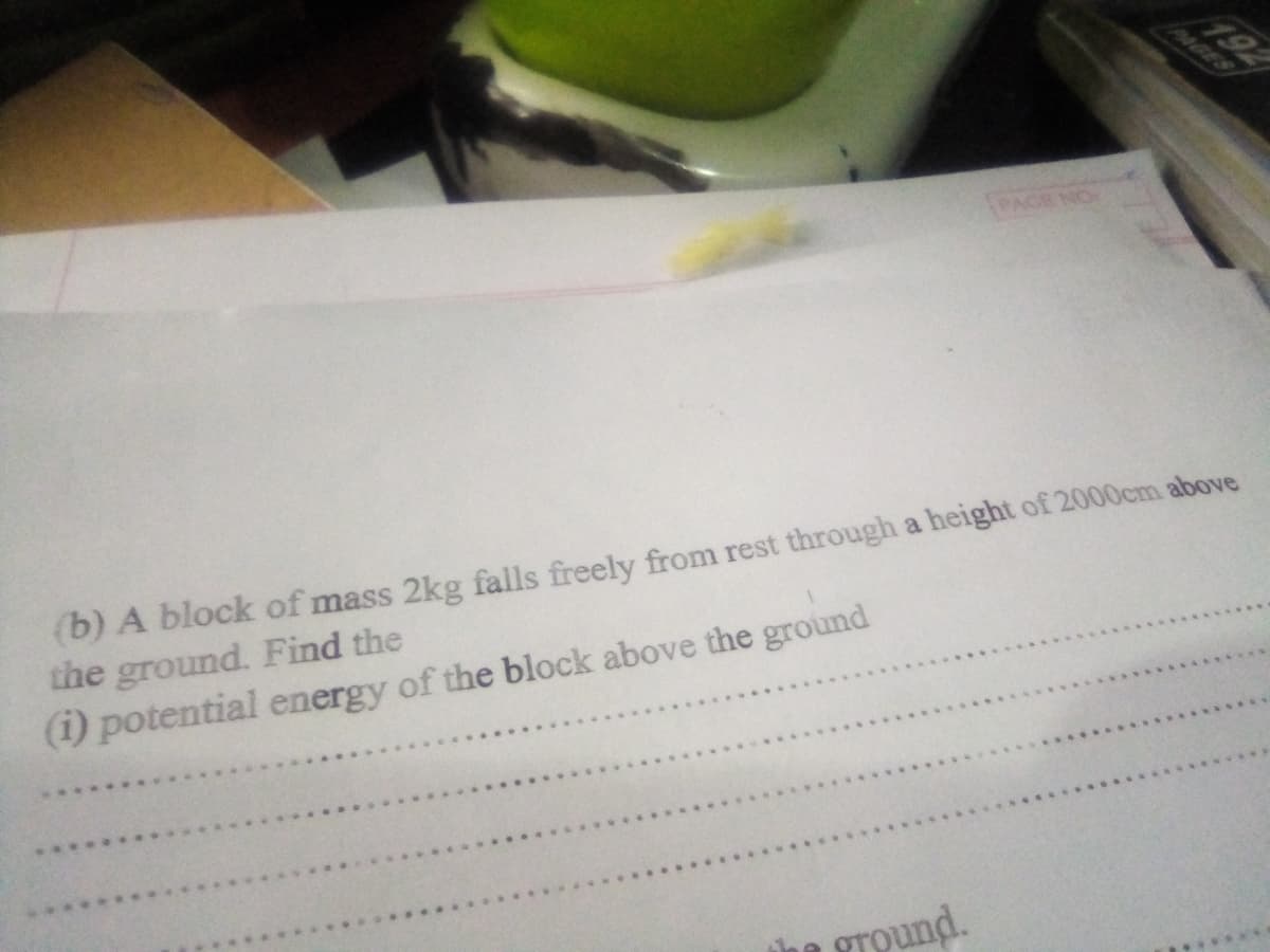 192
PAGES
PAGE NO
(b) A block of mass 2kg falls freely from rest through a height of 2000cm above
the ground. Find the
(1) potential energy of the block above the ground
ground.
