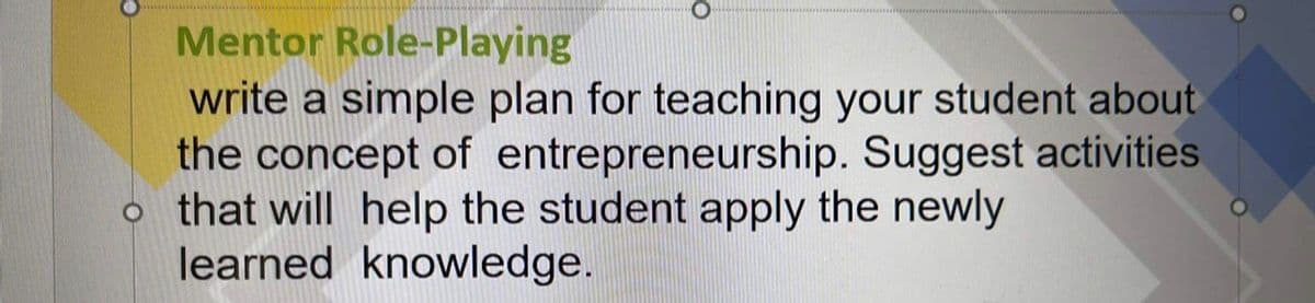 Mentor Role-Playing
write a simple plan for teaching your student about
the concept of entrepreneurship. Suggest activities
o that will help the student apply the newly
learned knowledge.
