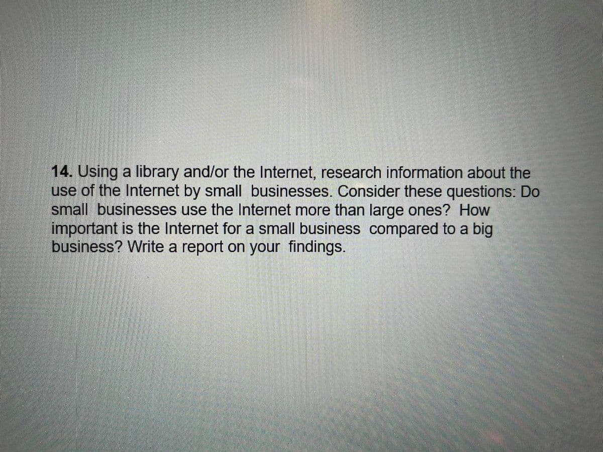 14. Using a library and/or the Internet, research information about the
use of the Internet by small businesses. Consider these questions: Do
small businesses use the Internet more than large ones? How
important is the Internet for a small business compared to a big
business? Write a report on your findings.
