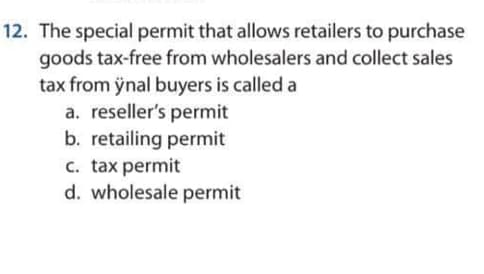 12. The special permit that allows retailers to purchase
goods tax-free from wholesalers and collect sales
tax from ÿnal buyers is called a
a. reseller's permit
b. retailing permit
c. tax permit
d. wholesale permit
