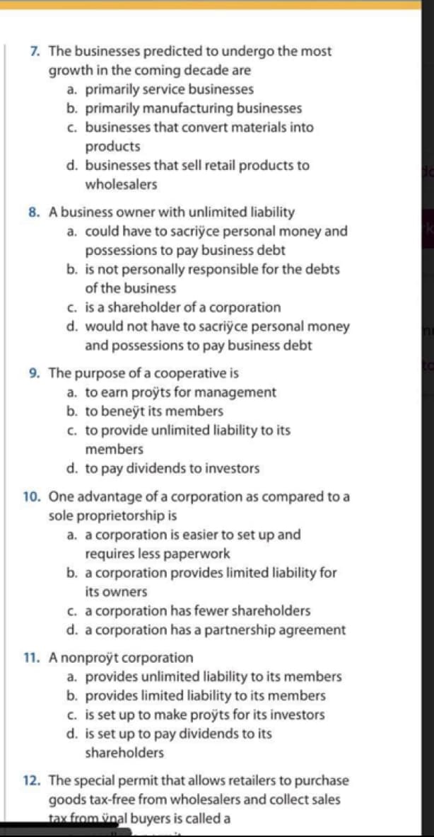 7. The businesses predicted to undergo the most
growth in the coming decade are
a. primarily service businesses
b. primarily manufacturing businesses
c. businesses that convert materials into
products
d. businesses that sell retail products to
wholesalers
8. A business owner with unlimited liability
a. could have to sacriÿce personal money and
possessions to pay business debt
b. is not personally responsible for the debts
of the business
c. is a shareholder of a corporation
d. would not have to sacriyce personal money
and possessions to pay business debt
9. The purpose of a cooperative is
a. to earn projts for management
b. to beneÿt its members
c. to provide unlimited liability to its
members
d. to pay dividends to investors
10. One advantage of a corporation as compared to a
sole proprietorship is
a. a corporation is easier to set up and
requires less paperwork
b. a corporation provides limited liability for
its owners
c. a corporation has fewer shareholders
d. a corporation has a partnership agreement
11. A nonproÿt corporation
a. provides unlimited liability to its members
b. provides limited liability to its members
c. is set up to make proyts for its investors
d. is set up to pay dividends to its
shareholders
12. The special permit that allows retailers to purchase
goods tax-free from wholesalers and collect sales
tax from ünal buyers is called a
