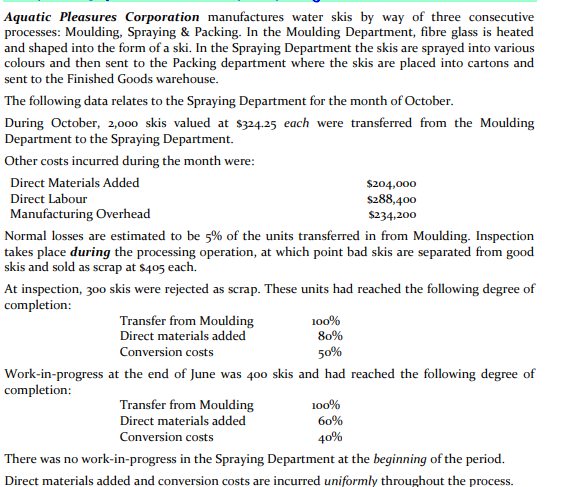 Aquatic Pleasures Corporation manufactures water skis by way of three consecutive
processes: Moulding, Spraying & Packing. In the Moulding Department, fibre glass is heated
and shaped into the form of a ski. In the Spraying Department the skis are sprayed into various
colours and then sent to the Packing department where the skis are placed into cartons and
sent to the Finished Goods warehouse.
The following data relates to the Spraying Department for the month of October.
During October, 2,000 skis valued at $324.25 each were transferred from the Moulding
Department to the Spraying Department.
Other costs incurred during the month were:
Direct Materials Added
$204,000
$288,400
$234,200
Direct Labour
Manufacturing Overhead
Normal losses are estimated to be 5% of the units transferred in from Moulding. Inspection
takes place during the processing operation, at which point bad skis are separated from good
skis and sold as scrap at $405 each.
At inspection, 300 skis were rejected as scrap. These units had reached the following degree of
completion:
Transfer from Moulding
100%
80%
Direct materials added
Conversion costs
50%
Work-in-progress at the end of June was 400 skis and had reached the following degree of
completion:
Transfer from Moulding
100%
Direct materials added
60%
Conversion costs
40%
There was no work-in-progress in the Spraying Department at the beginning of the period.
Direct materials added and conversion costs are incurred uniformly throughout the process.
