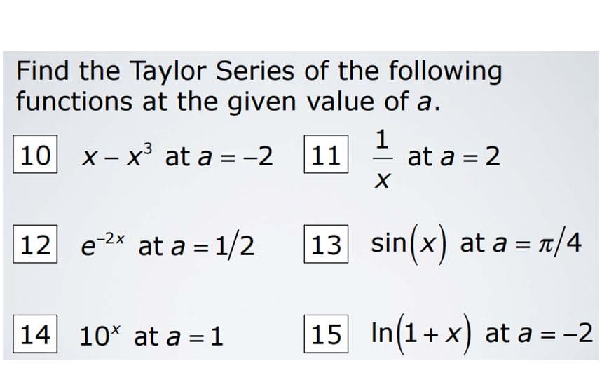 Find the Taylor Series of the following
functions at the given value of a.
10 x - x³ at a = -2
1
at a = 2
11
-
12 e2* at a = 1/2
13 sin(x) at a = r/4
-2x
14 10* at a = 1
15 In(1+ x) at a = -2
