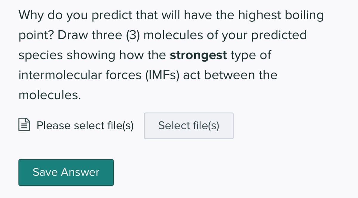 Why do you predict that will have the highest boiling
point? Draw three (3) molecules of your predicted
species showing how the strongest type of
intermolecular forces (IMFs) act between the
molecules.
Please select file(s) Select file(s)
Save Answer