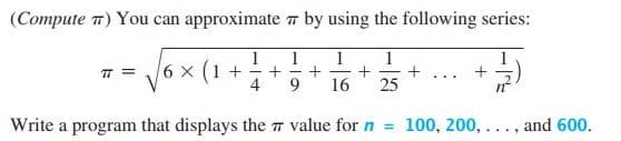 (Compute 7) You can approximate 7 by using the following series:
1
1
1
1
6 x (1 +
TT =
+
+ .. .
4
9.
16
25
Write a program that displays the T value for n = 100, 200, ..., and 600.
