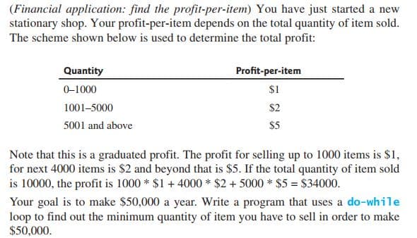 (Financial application: find the profit-per-item) You have just started a new
stationary shop. Your profit-per-item depends on the total quantity of item sold.
The scheme shown below is used to determine the total profit:
Quantity
Profit-per-item
0-1000
$1
1001-5000
$2
5001 and above
$5
Note that this is a graduated profit. The profit for selling up to 1000 items is $1,
for next 4000 items is $2 and beyond that is $5. If the total quantity of item sold
is 10000, the profit is 1000 * $1 + 4000 * $2 + 5000 * $5 = $34000.
Your goal is to make $50,000 a year. Write a program that uses a do-while
loop to find out the minimum quantity of item you have to sell in order to make
$50,000.
