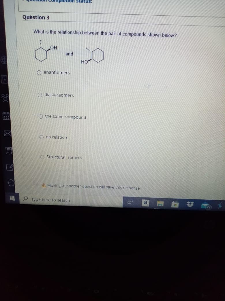 Quèstion 3
What is the relationship between the pair of compounds shown below?
OH
and
HO
O enantiomers
O diastereomers
O-O
O the same compound
O no relation
O Structural Isomers
A Moving to another question will save this response.
P Type here to search
a
