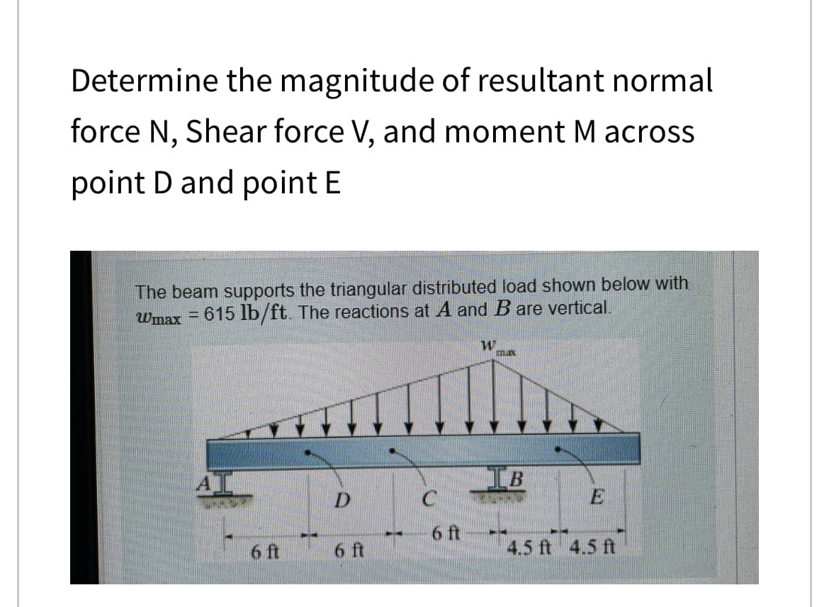 Determine the magnitude of resultant normal
force N, Shear force V, and moment M across
point D and point E
The beam supports the triangular distributed load shown below with
Wmax = 615 lb/ft. The reactions at A and B are vertical.
6 ft
D
6 ft
6 ft
W
Tax
IB
4.5 ft 4.5 ft