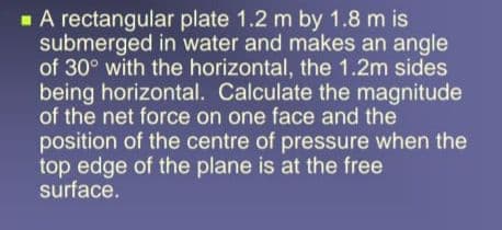 -A rectangular plate 1.2 m by 1.8 m is
submerged in water and makes an angle
of 30° with the horizontal, the 1.2m sides
being horizontal. Calculate the magnitude
of the net force on one face and the
position of the centre of pressure when the
top edge of the plane is at the free
surface.
