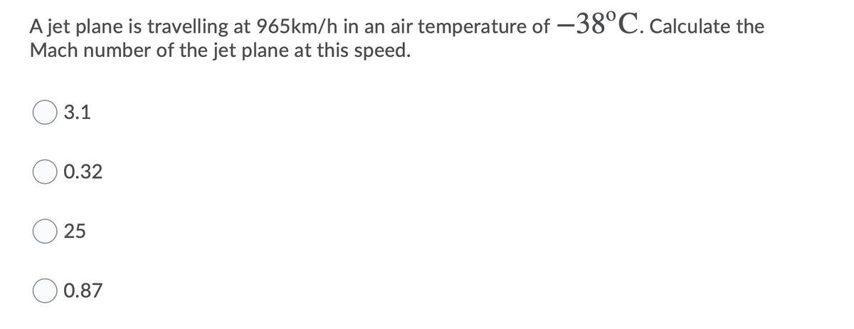 A jet plane is travelling at 965km/h in an air temperature of -38°C. Calculate the
Mach number of the jet plane at this speed.
3.1
0.32
25
0.87
