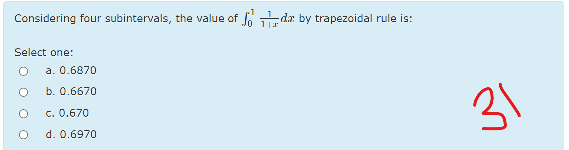 Considering four subintervals, the value of f dx by trapezoidal rule is:
1+x
Select one:
a. 0.6870
b. 0.6670
c. 0.670
31
d. 0.6970
