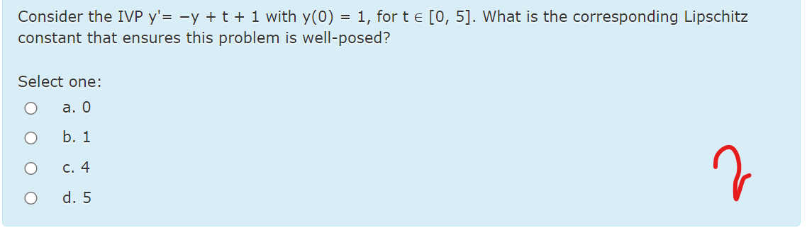 Consider the IVP y'= -y + t + 1 with y(0) = 1, for t e [0, 5]. What is the corresponding Lipschitz
constant that ensures this problem is well-posed?
Select one:
а. О
b. 1
C. 4
d. 5
