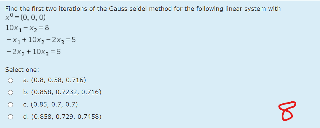 Find the first two iterations of the Gauss seidel method for the following linear system with
x° = (0, 0, 0)
10x1-X2 = 8
-X1+10x2 – 2x3=5
- 2x2 + 10x3 = 6
Select one:
a. (0.8, 0.58, 0.716)
b. (0.858, 0.7232, 0.716)
c. (0.85, 0.7, 0.7)
d. (0.858, 0.729, 0.7458)
Do
