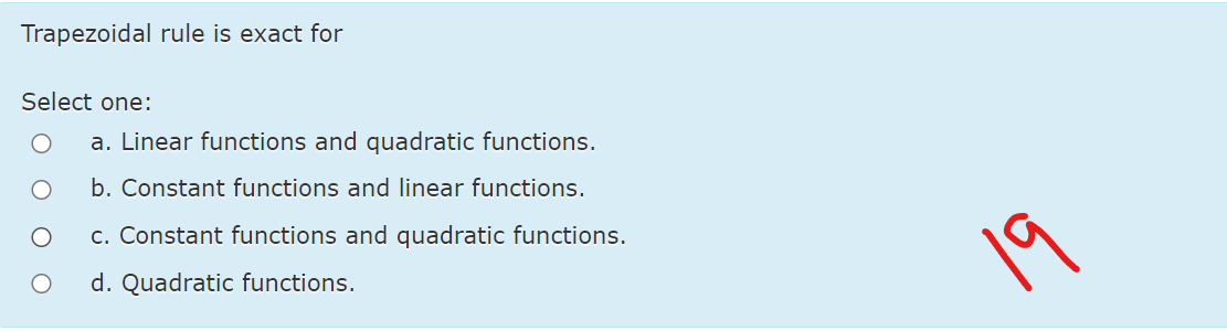 Trapezoidal rule is exact for
Select one:
a. Linear functions and quadratic functions.
b. Constant functions and linear functions.
c. Constant functions and quadratic functions.
19
d. Quadratic functions.
