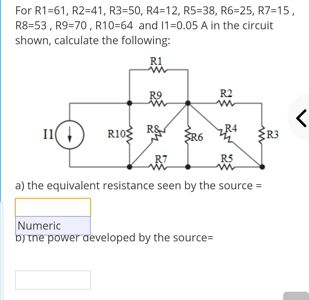 For R1=61, R2=41, R3=50, R4=12, R5=38, R6=25, R7=15,
R8=53, R9=70 , R10=64 and 1=0.05 A in the circuit
shown, calculate the following:
R1
R9
R2
R4
11( 1)
R10 R&
ŽR6
R3
R7
R5
a) the equivalent resistance seen by the source =
Numeric
b) the power developed by the source=
