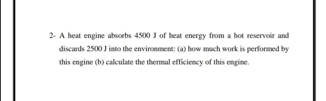 2- A heat engine absorbs 4500 J of heat energy from a hot reservoir and
discards 2500 J into the environment: (a) how much work is performed by
this engine (b) calculate the thermal efficiency of this engine.
