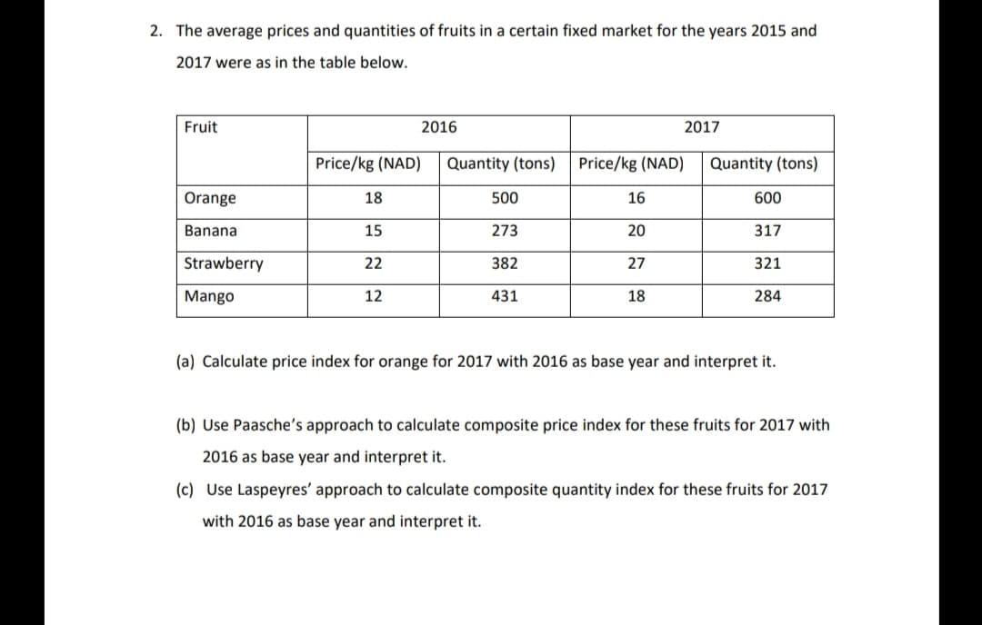 2. The average prices and quantities of fruits in a certain fixed market for the years 2015 and
2017 were as in the table below.
Fruit
2016
2017
Price/kg (NAD)
Quantity (tons)
Price/kg (NAD)
Quantity (tons)
Orange
18
500
16
600
Banana
15
273
20
317
Strawberry
22
382
27
321
Mango
12
431
18
284
(a) Calculate price index for orange for 2017 with 2016 as base year and interpret it.
(b) Use Paasche's approach to calculate composite price index for these fruits for 2017 with
2016 as base year and interpret it.
(c) Use Laspeyres' approach to calculate composite quantity index for these fruits for 2017
with 2016 as base year and interpret it.

