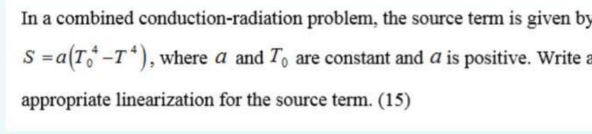 In a combined conduction-radiation problem, the source term is given by
S =a(T -T*), where a and T, are constant and a is positive. Write a
appropriate linearization for the source term. (15)
