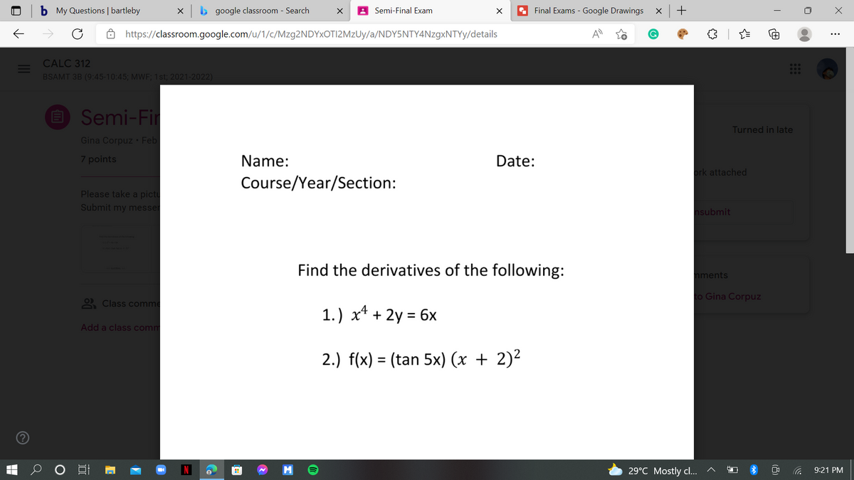 My Questions | bartleby
google classroom - Search
Semi-Final Exam
Final Exams - Google Drawings
https://classroom.google.com/u/1/c/Mzg2NDYxOTI2MzUy/a/NDY5NTY4NzgxNTYy/details
CALC 312
BSAMT 3B (9:45-10:45; MWF; 1st; 2021-2022)
O Semi-Fi
Turned in late
Gina Corpuz • Feb
7 points
Name:
Date:
ork attached
Course/Year/Section:
Please take a pictu
Submit my messer
nsubmit
Find the derivatives of the following:
nments
to Gina Corpuz
2 Class comme
1.) x* + 2y = 6x
Add a class comm
2.) f(x) = (tan 5x) (x + 2)²
29°C Mostly cl...
9:21 PM
(8)
+
