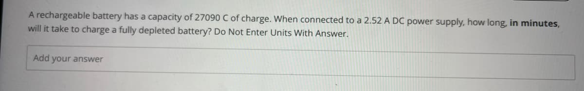 A rechargeable battery has a capacity of 27090 C of charge. When connected to a 2.52 A DC power supply, how long, in minutes,
will it take to charge a fully depleted battery? Do Not Enter Units With Answer.
Add your answer
