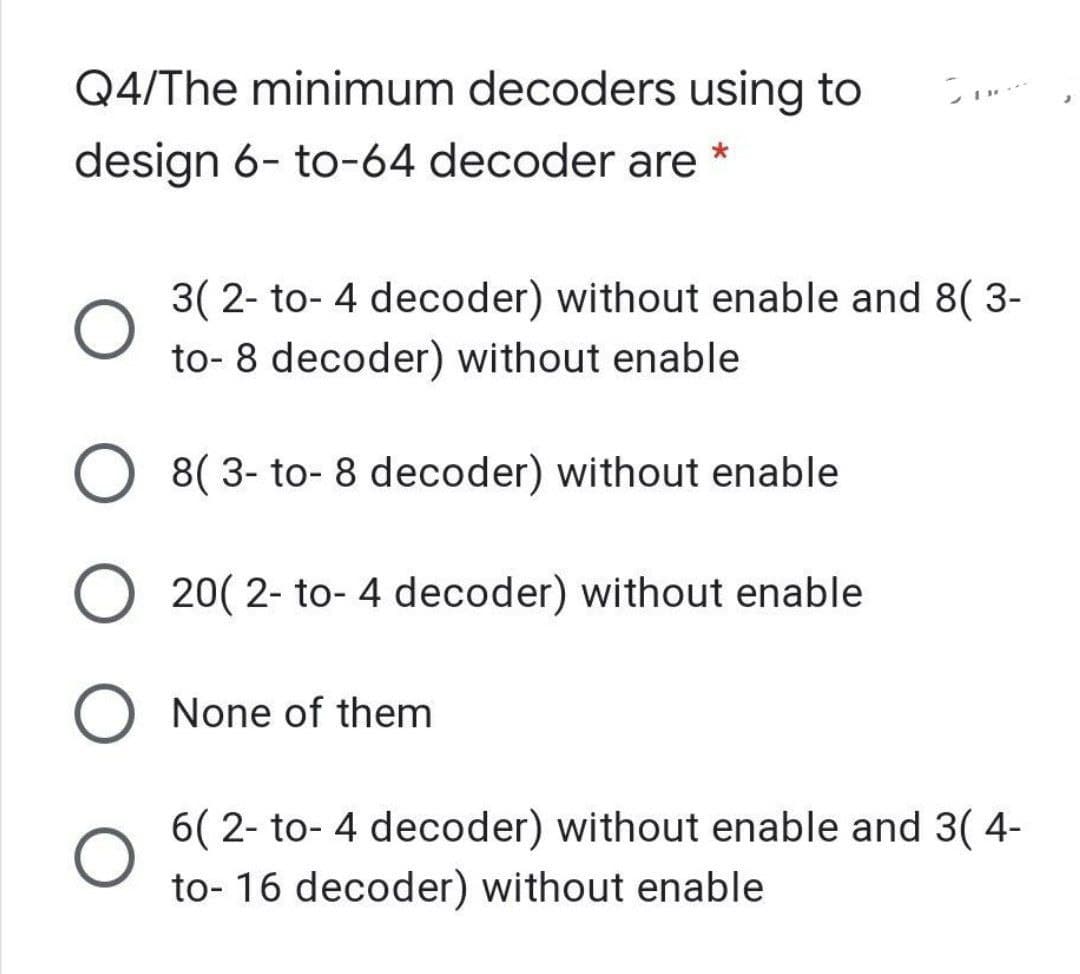 Q4/The minimum decoders using to
design 6- to-64 decoder are *
3( 2- to- 4 decoder) without enable and 8( 3-
to- 8 decoder) without enable
O 8( 3- to- 8 decoder) without enable
20( 2- to- 4 decoder) without enable
O None of them
6( 2- to- 4 decoder) without enable and 3( 4-
to- 16 decoder) without enable
