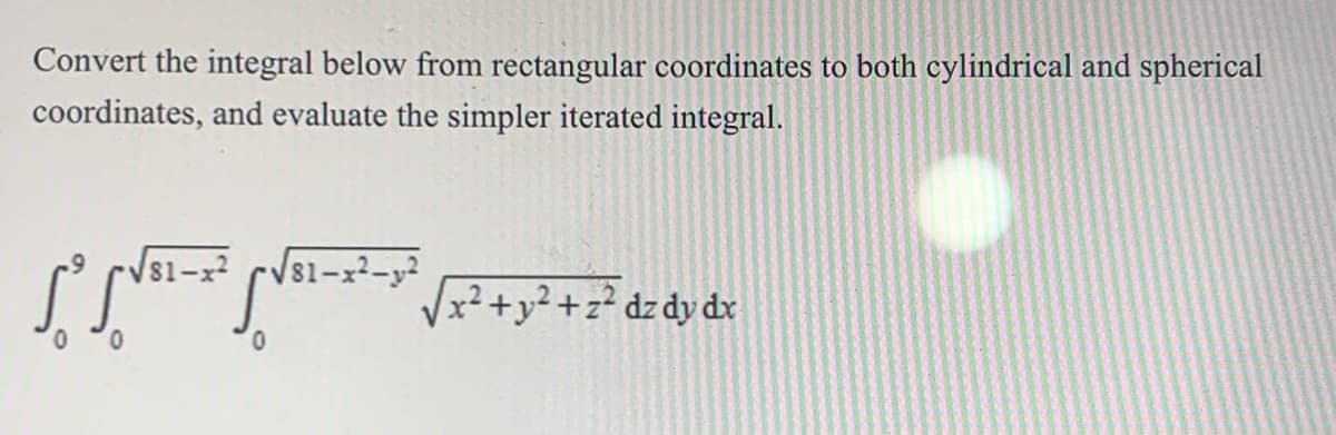 Convert the integral below from rectangular coordinates to both cylindrical and spherical
coordinates, and evaluate the simpler iterated integral.
-Vs1-x²
81-x²-y²
x²+y² +z² dz dy dx
0.
0.
