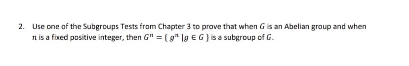 2. Use one of the Subgroups Tests from Chapter 3 to prove that when G is an Abelian group and when
n is a fixed positive integer, then G" = { g" \g € G } is a subgroup of G.
