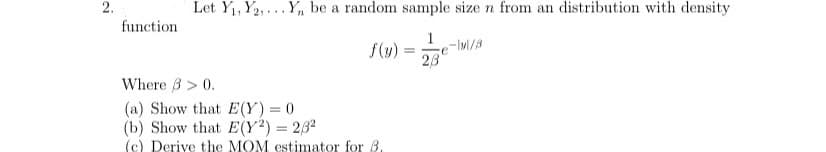 2.
Let Y1, Y2,... Y, be a random sample size n from an distribution with density
function
1
f(y)
23
Where 3 > 0.
(a) Show that E(Y) = 0
(b) Show that E(Y²) = 232
(c) Derive the MOM estimator for B.
