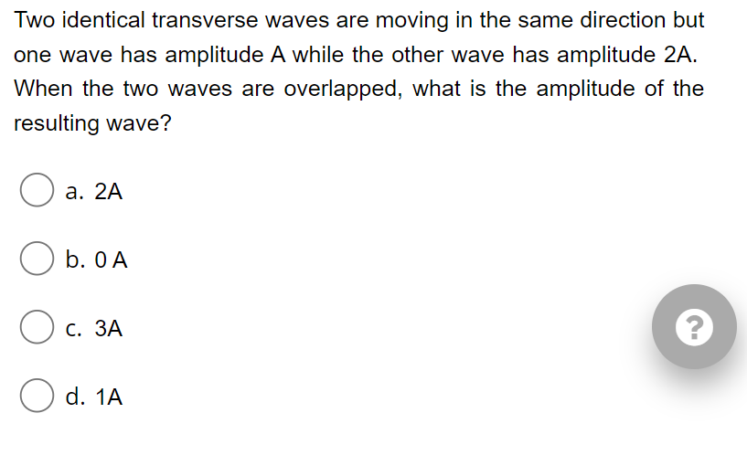 Two identical transverse waves are moving in the same direction but
one wave has amplitude A while the other wave has amplitude 2A.
When the two waves are overlapped, what is the amplitude of the
resulting wave?
а. 2A
O b. O A
с. ЗА
d. 1A
