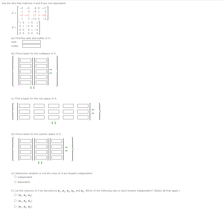 Use the fact that matricesA and B are row-equivalent.
8 0 -17
-5 1
-2
-5
1
3
A =
-5 -11
17 3 -53
1
7 -13 5
-3
1 0
01 -2 0
1 0
3
01 -5
0 0 0
B =
(a) Find the rank and nullity of A.
rank
nullity
(b) Find a basis for the nullspace of A.
(c) Find a basis for the row space of A.
(d) Find a basis for the column space of A.
(e) Determine whether or not the rows of A are linearly independent.
O independent
O dependent
(r) Let the columns of A be denoted by a,
a4, and ag. Which of the following sets is (are) linearly independent? (Select all that apply.)
O (a, a2, a4
O (a az, a3)
O (a, a3, as}
