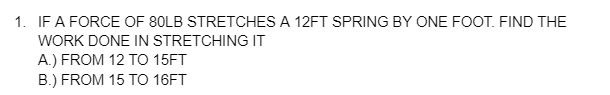 1. IF A FORCE OF 80LB STRETCHES A 12FT SPRING BY ONE FOOT. FIND THE
WORK DONE IN STRETCHING IT
A.) FROM 12 TO 15FT
B.) FROM 15 TO 16FT
