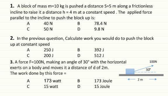 1. A block of mass m=10 kg is pushed a distance S=5 m along a frictionless
incline to raise it a distance h = 4 m at a constant speed. The applied force
parallel to the incline to push the block up is:
A
40 N
B
78.4 N
50 N
D
9.8 N
2. In the previous question, Calculate work you would do to push the block
up at constant speed
A
250J
B
392 J
200 J
D
512 J
3. A force F=100N, making an angle of 30° with the horizontal
exerts on a body and moves it a distance of d of 2m.
The work done by this force =
100N
30
A
173 watt
B
173 Joule
2 m
15 watt
D
15 Joule
