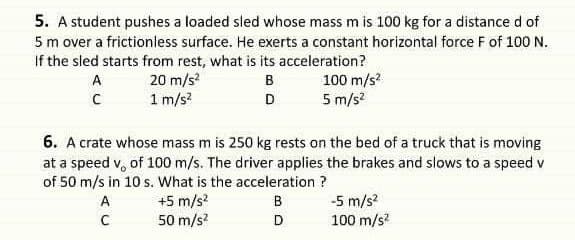 5. A student pushes a loaded sled whose mass m is 100 kg for a distance d of
5 m over a frictionless surface. He exerts a constant horizontal force F of 100 N.
If the sled starts from rest, what is its acceleration?
20 m/s
1 m/s?
в
100 m/s?
D
5 m/s?
6. A crate whose mass m is 250 kg rests on the bed of a truck that is moving
at a speed v, of 100 m/s. The driver applies the brakes and slows to a speed v
of 50 m/s in 10 s. What is the acceleration ?
+5 m/s?
50 m/s?
-5 m/s?
100 m/s?
A
B
C
D
