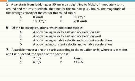 5. A car starts from Jeddah goes 50 km in a straight line to Makah, immediately turns
around and returns to Jeddah, The time for this roundtrip is 2 hours. The magnitude of
the average velocity of the car for this round trip is
O km/h
100 km/h
50 km/h
200 km/h
A
в
D
6. of the following situations, which one is impossible?
A body having velocity east and acceleration east
A body having velocity east and acceleration west
A body having variable velocity and constant acceleration
A body having constant velocity and variable acceleration.
A
B
D
7. A particle moves along the x axis according to the equation x=6t, where x is in meter
and t is in second, the speed of the particie is:
2 m/s
6 m/s
4 m/s
12 m/s
A
B
D
