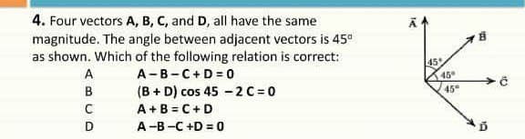 4. Four vectors A, B, C, and D, all have the same
magnitude. The angle between adjacent vectors is 45°
as shown. Which of the following relation is correct:
A-B-C+D = 0
(B + D) cos 45 -2C =0
A+B = C+D
45
A
45
B
45°
A-B -C +D = 0
19
