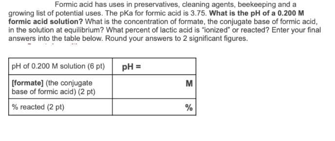 Formic acid has uses in preservatives, cleaning agents, beekeeping and a
growing list of potential uses. The pKa for formic acid is 3.75. What is the pH of a 0.200 M
formic acid solution? What is the concentration of formate, the conjugate base of formic acid,
in the solution at equilibrium? What percent of lactic acid is "ionized" or reacted? Enter your final
answers into the table below. Round your answers to 2 significant figures.
pH of 0.200 M solution (6 pt)
[formate] (the conjugate
base of formic acid) (2 pt)
% reacted (2 pt)
pH =
M
%