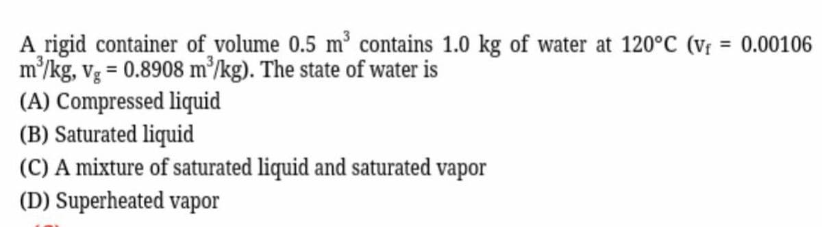 A rigid container of volume 0.5 m³ contains 1.0 kg of water at 120°C (v₁ = 0.00106
m³/kg, vg = 0.8908 m³/kg). The state of water is
(A) Compressed liquid
(B) Saturated liquid
(C) A mixture of saturated liquid and saturated vapor
(D) Superheated vapor