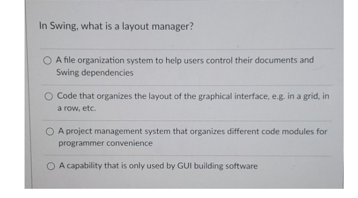 In Swing, what is a layout manager?
O A file organization system to help users control their documents and
Swing dependencies
Code that organizes the layout of the graphical interface, e.g. in a grid, in
a row, etc.
O A project management system that organizes different code modules for
programmer convenience
O A capability that is only used by GUI building software
